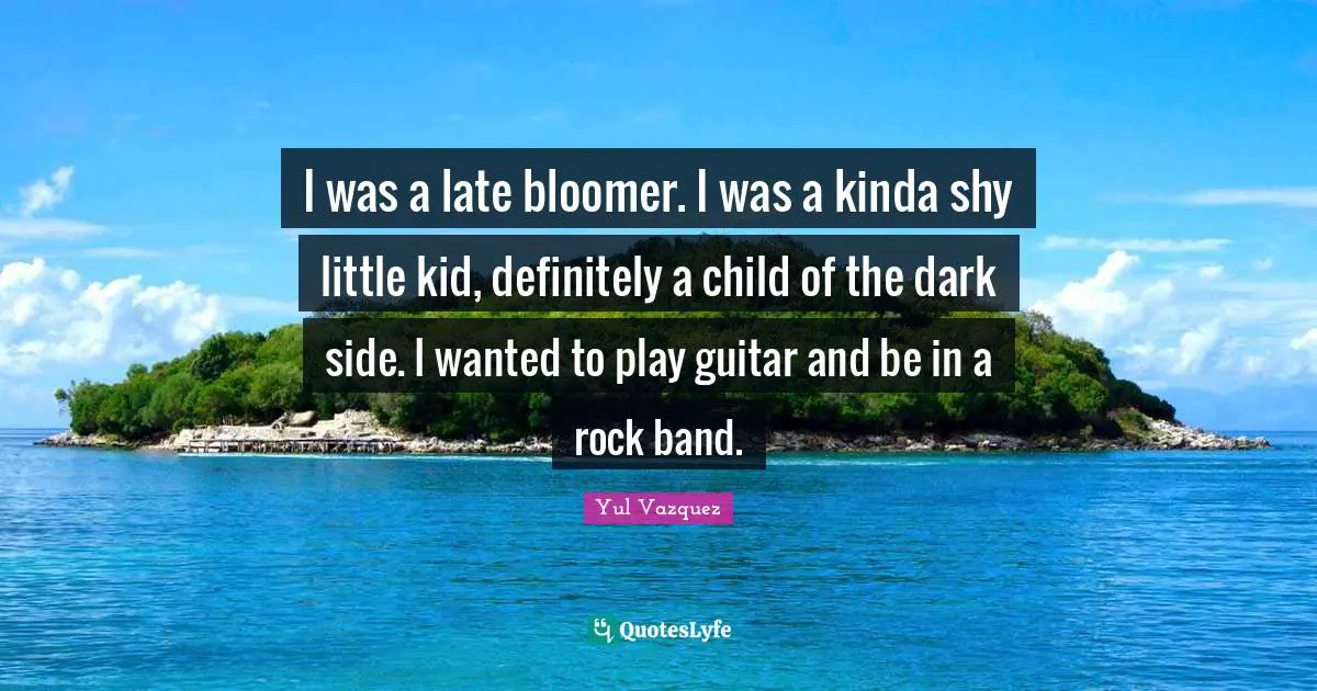 I was a late bloomer. I was a kinda shy little kid, definitely a child of the dark side. I wanted to play guitar and be in a rock band.