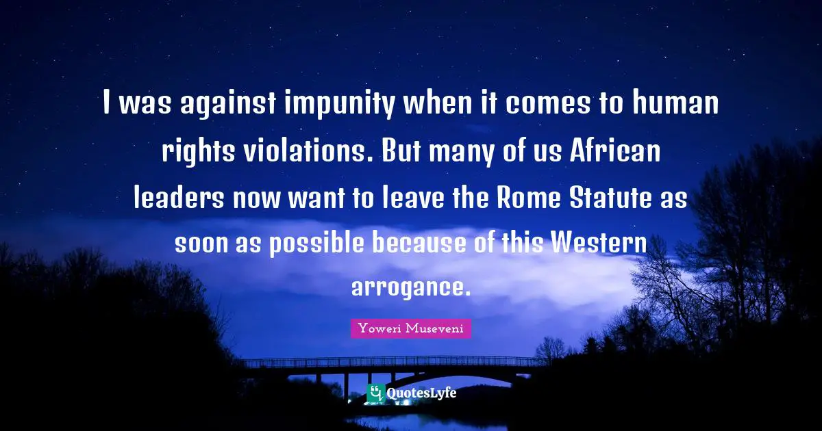 I was against impunity when it comes to human rights violations. But many of us African leaders now want to leave the Rome Statute as soon as possible because of this Western arrogance.