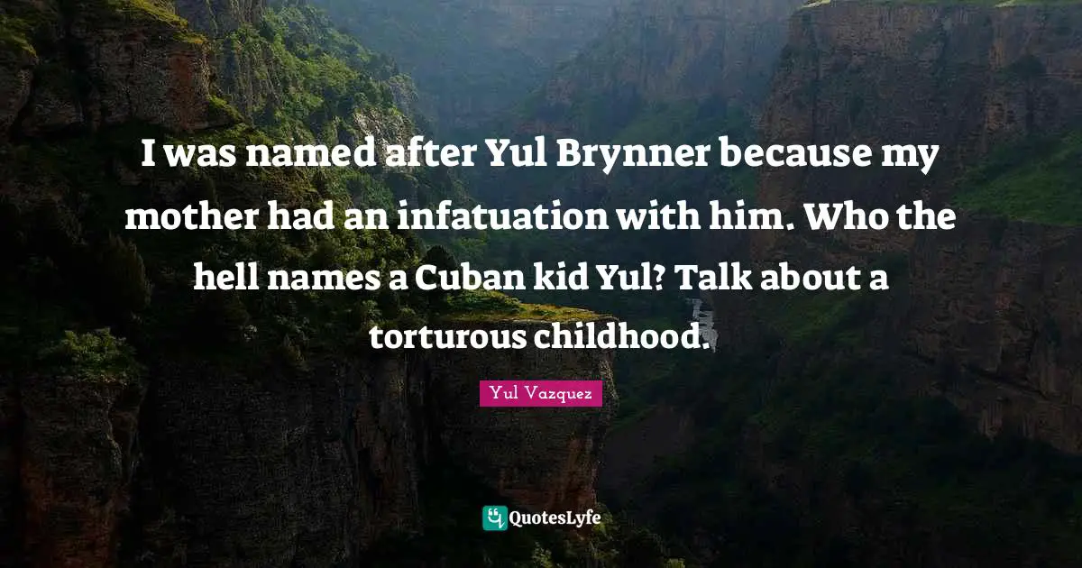 I was named after Yul Brynner because my mother had an infatuation with him. Who the hell names a Cuban kid Yul? Talk about a torturous childhood.