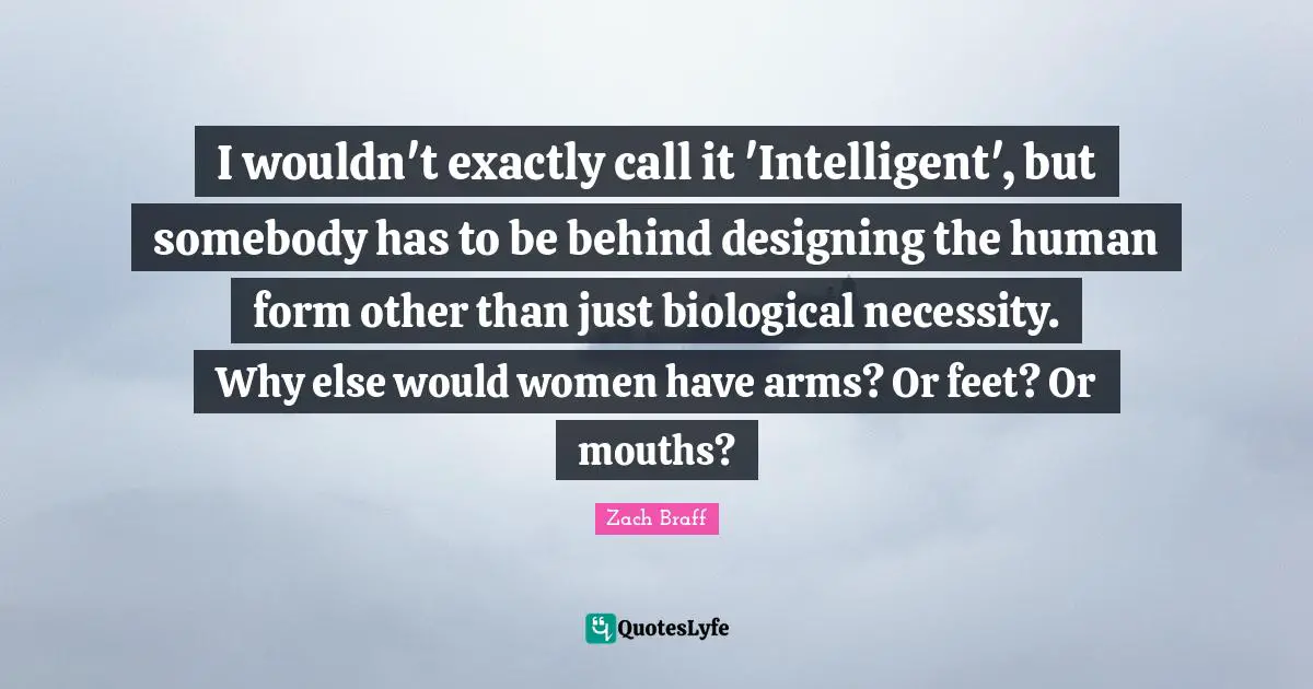 I wouldn't exactly call it 'Intelligent', but somebody has to be behind designing the human form other than just biological necessity. Why else would women have arms? Or feet? Or mouths?