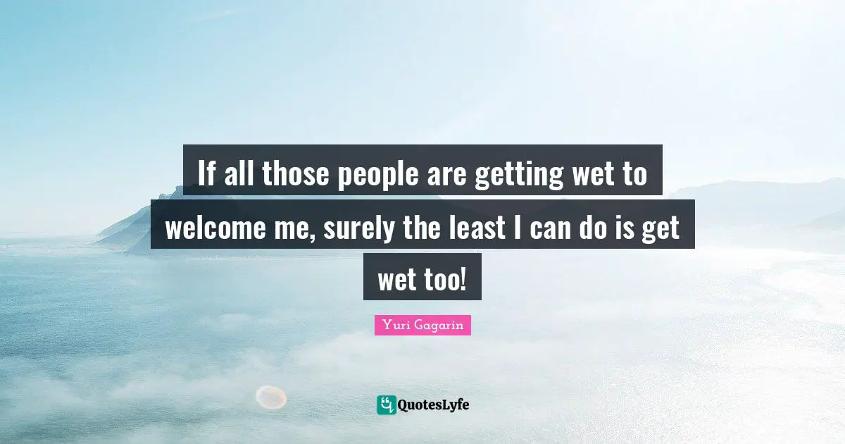 Yuri Gagarin Quotes: "If all those people are getting wet to welcome me, surely the least I can do is get wet too!"