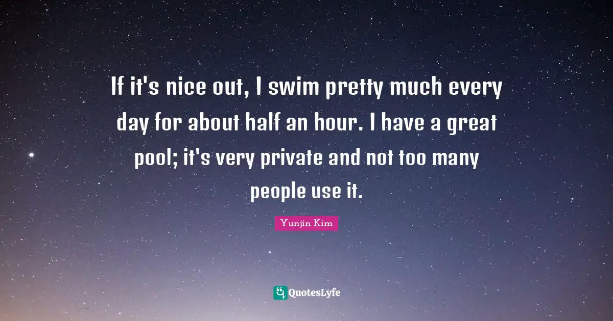 If it's nice out, I swim pretty much every day for about half an hour. I have a great pool; it's very private and not too many people use it.