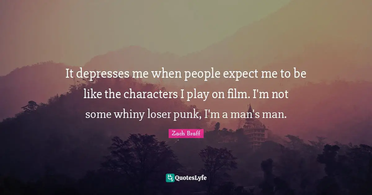 It depresses me when people expect me to be like the characters I play on film. I'm not some whiny loser punk, I'm a man's man.