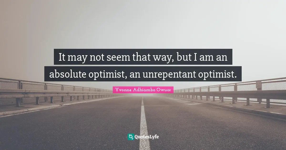 It may not seem that way, but I am an absolute optimist, an unrepentant optimist.