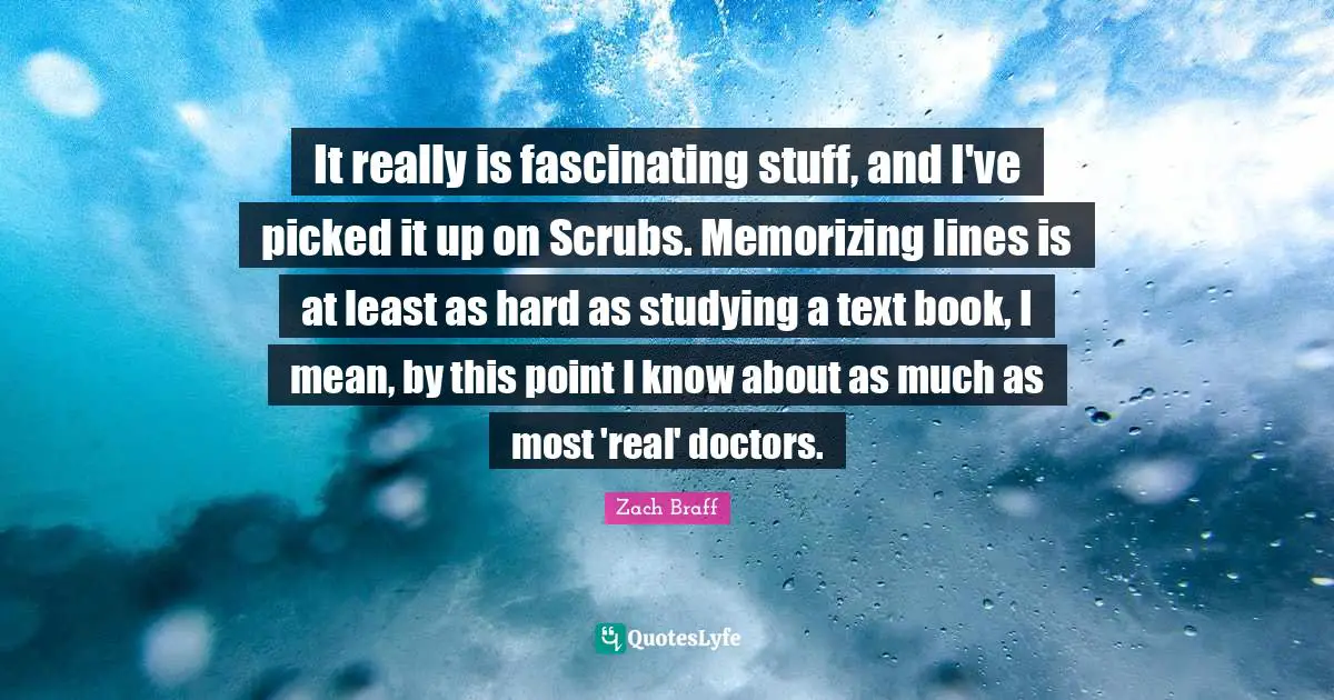 It really is fascinating stuff, and I've picked it up on Scrubs. Memorizing lines is at least as hard as studying a text book, I mean, by this point I know about as much as most 'real' doctors.