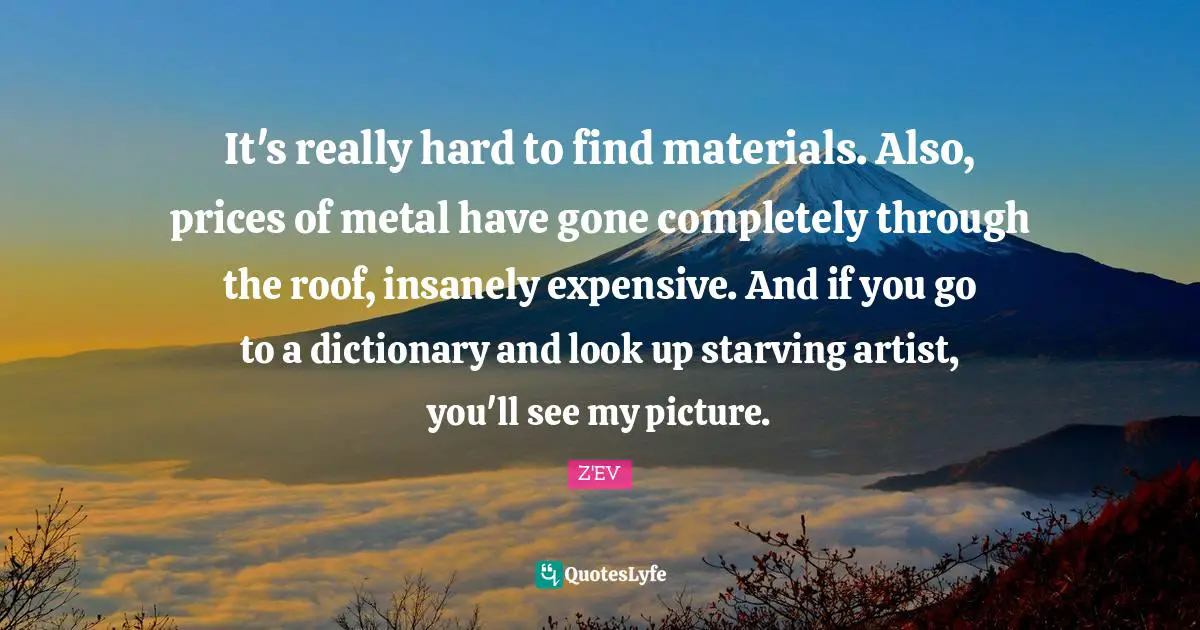 It's really hard to find materials. Also, prices of metal have gone completely through the roof, insanely expensive. And if you go to a dictionary and look up starving artist, you'll see my picture.