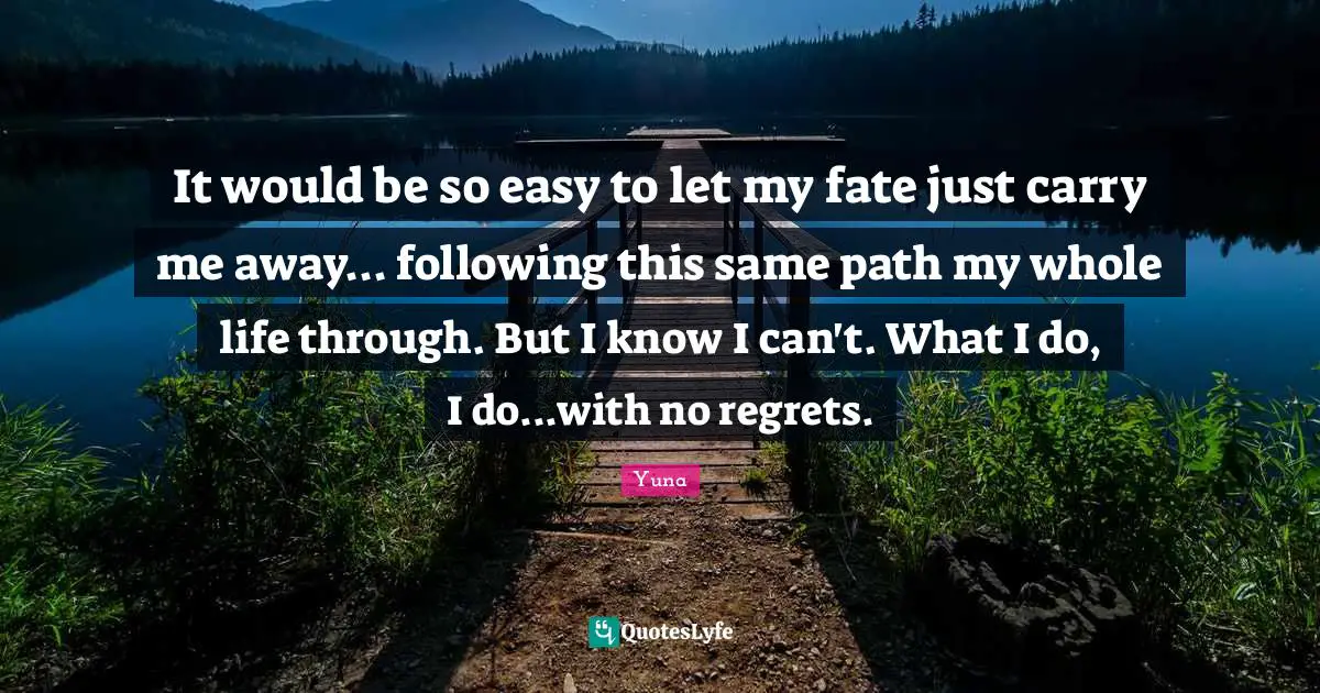 It would be so easy to let my fate just carry me away... following this same path my whole life through. But I know I can't. What I do, I do...with no regrets.