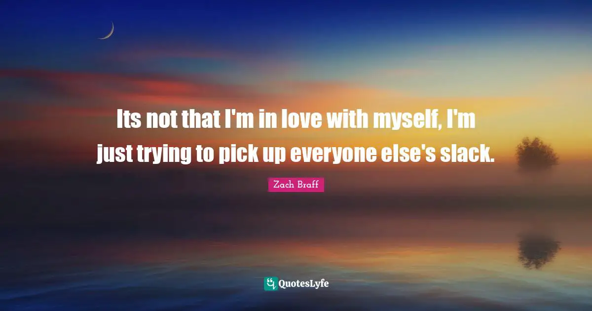 Its not that I'm in love with myself, I'm just trying to pick up everyone else's slack.