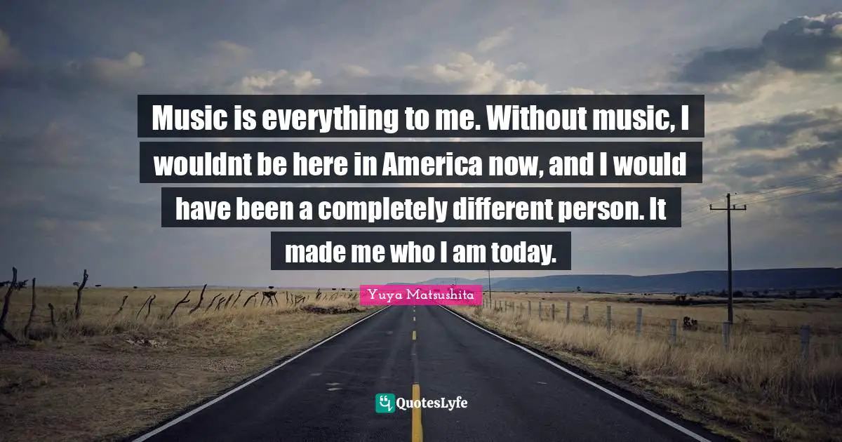Music is everything to me. Without music, I wouldnt be here in America now, and I would have been a completely different person. It made me who I am today.