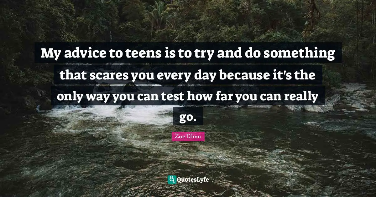 My advice to teens is to try and do something that scares you every day because it's the only way you can test how far you can really go.