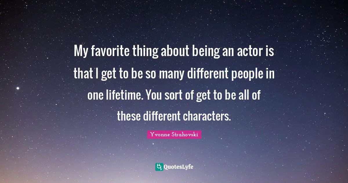 My favorite thing about being an actor is that I get to be so many different people in one lifetime. You sort of get to be all of these different characters.