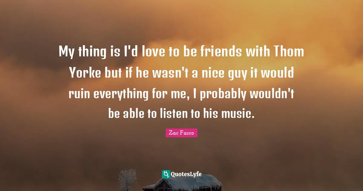 My thing is I'd love to be friends with Thom Yorke but if he wasn't a nice guy it would ruin everything for me, I probably wouldn't be able to listen to his music.