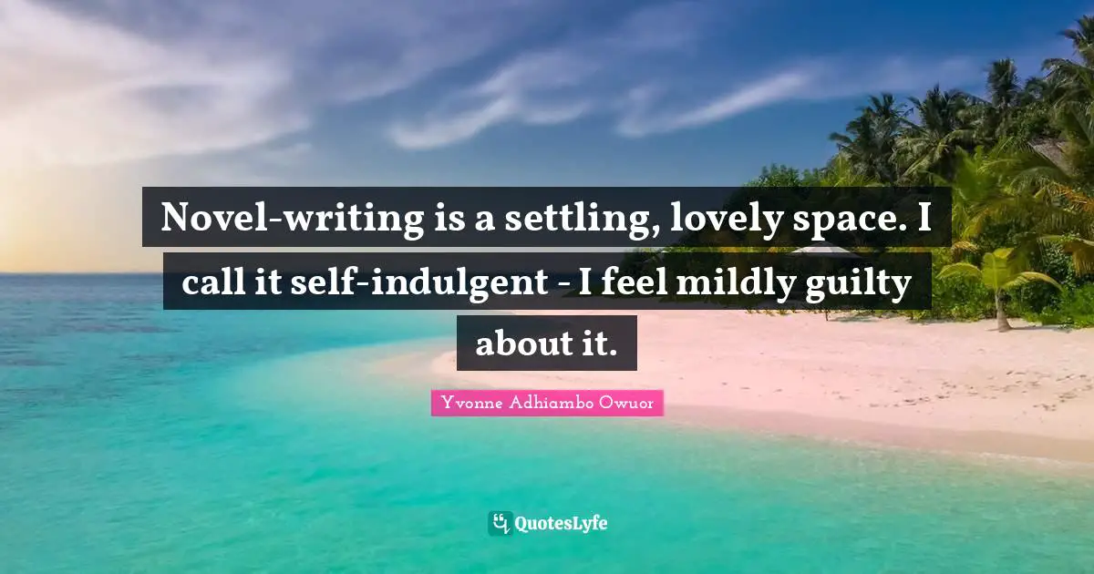 Novel-writing is a settling, lovely space. I call it self-indulgent - I feel mildly guilty about it.