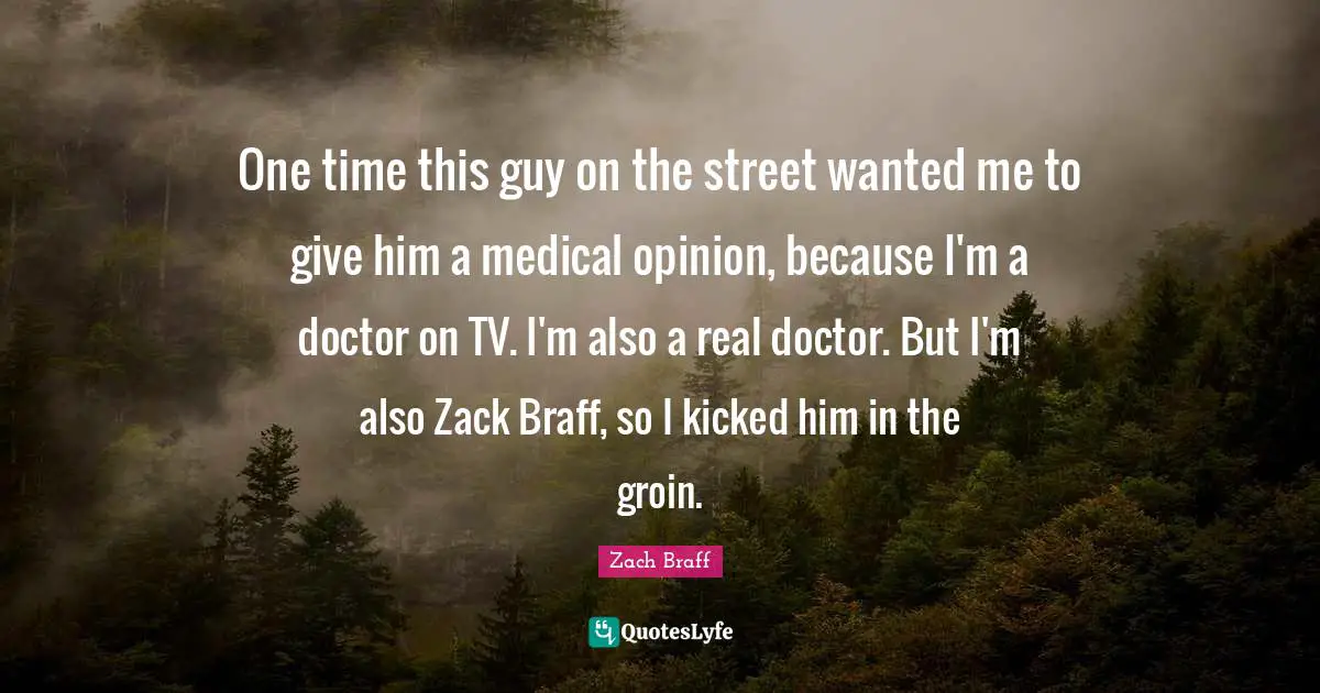 One time this guy on the street wanted me to give him a medical opinion, because I'm a doctor on TV. I'm also a real doctor. But I'm also Zack Braff, so I kicked him in the groin.