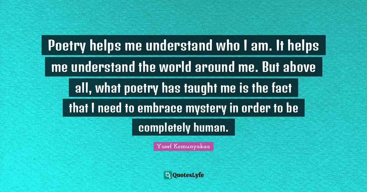 Poetry helps me understand who I am. It helps me understand the world around me. But above all, what poetry has taught me is the fact that I need to embrace mystery in order to be completely human.