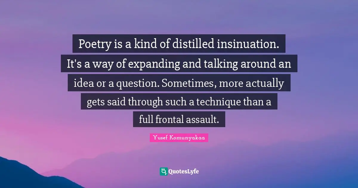 Poetry is a kind of distilled insinuation. It's a way of expanding and talking around an idea or a question. Sometimes, more actually gets said through such a technique than a full frontal assault.