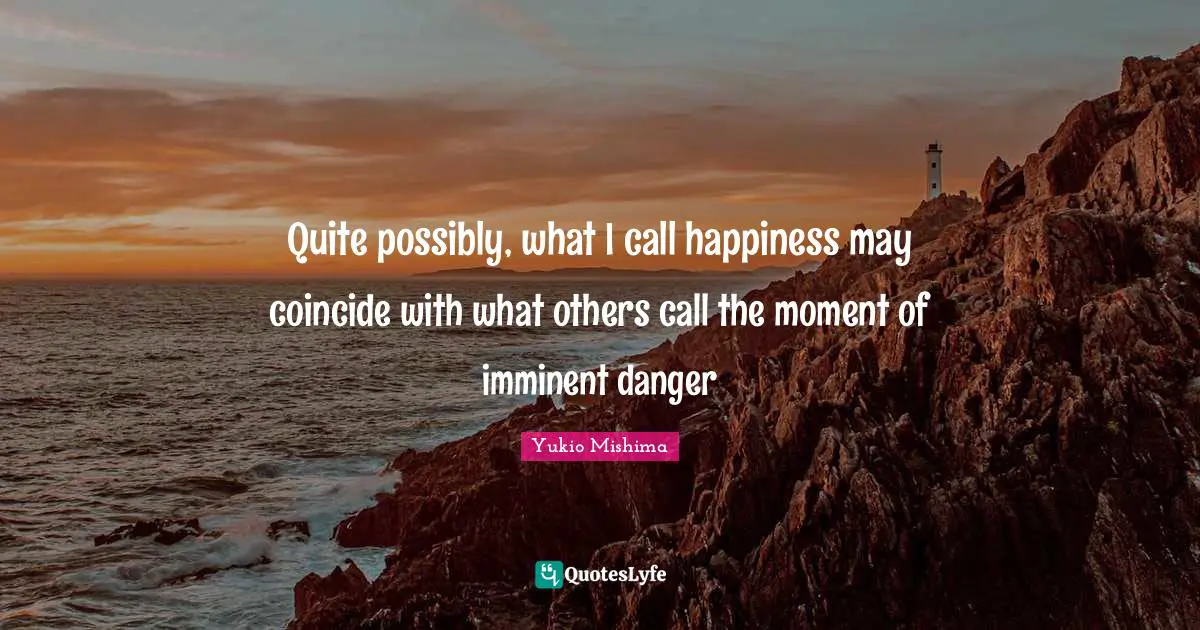 Quite possibly, what I call happiness may coincide with what others call the moment of imminent danger