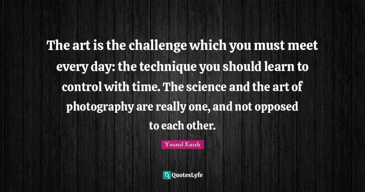 The art is the challenge which you must meet every day: the technique you should learn to control with time. The science and the art of photography are really one, and not opposed to each other.
