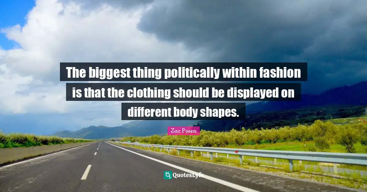 The biggest thing politically within fashion is that the clothing should be displayed on different body shapes.