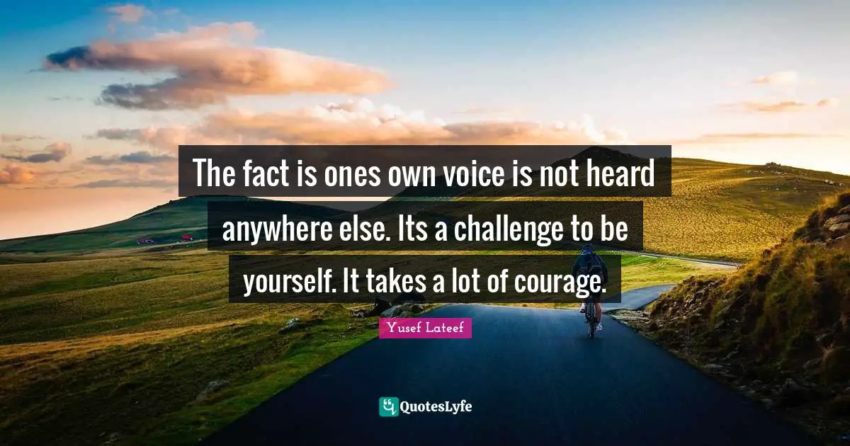 The fact is ones own voice is not heard anywhere else. Its a challenge to be yourself. It takes a lot of courage.