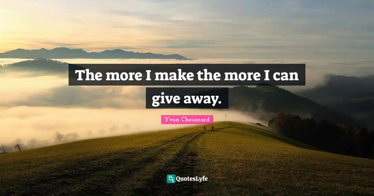 The more I make the more I can give away.