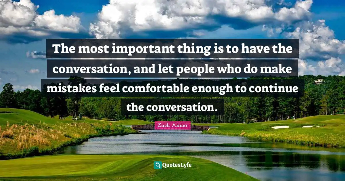 The most important thing is to have the conversation, and let people who do make mistakes feel comfortable enough to continue the conversation.