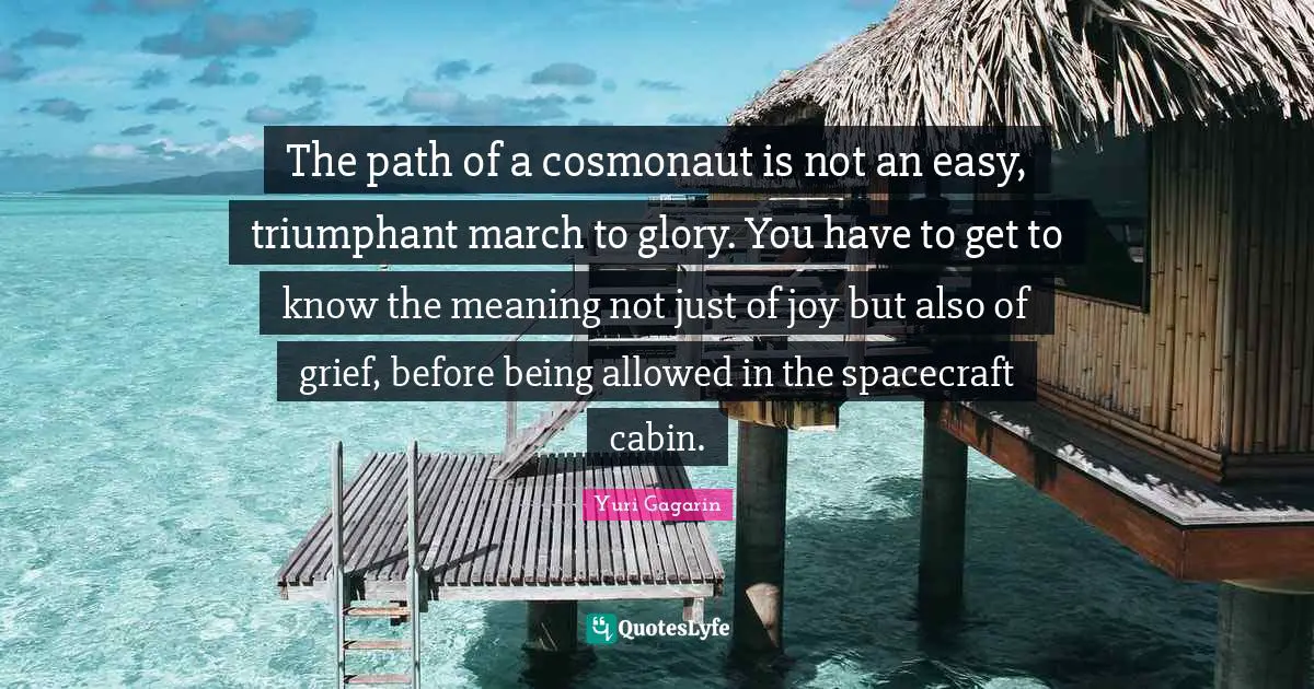 Yuri Gagarin Quotes: "The path of a cosmonaut is not an easy, triumphant march to glory. You have to get to know the meaning not just of joy but also of grief, before being allowed in the spacecraft cabin."