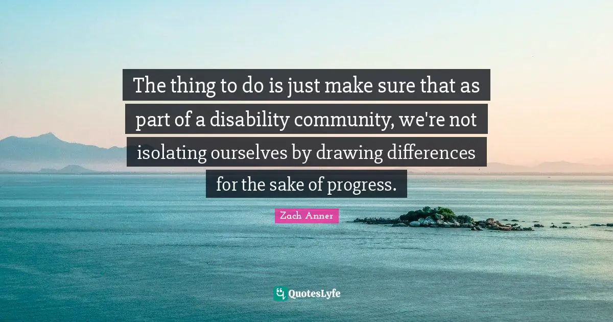 The thing to do is just make sure that as part of a disability community, we're not isolating ourselves by drawing differences for the sake of progress.