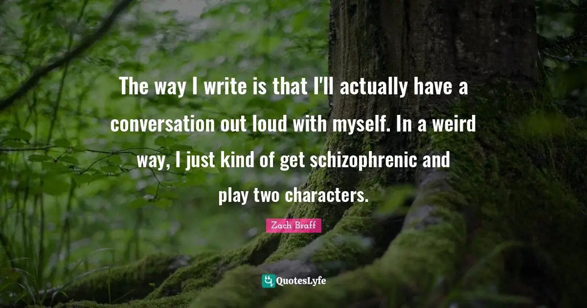 The way I write is that I'll actually have a conversation out loud with myself. In a weird way, I just kind of get schizophrenic and play two characters.