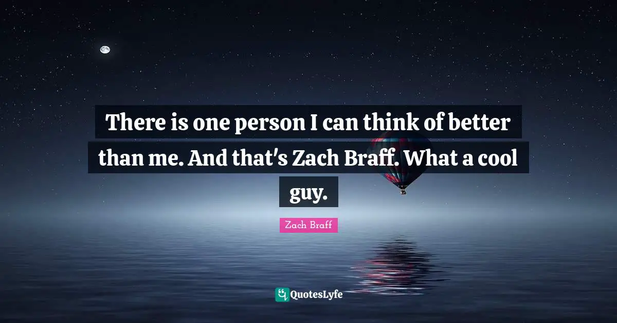 There is one person I can think of better than me. And that's Zach Braff. What a cool guy.