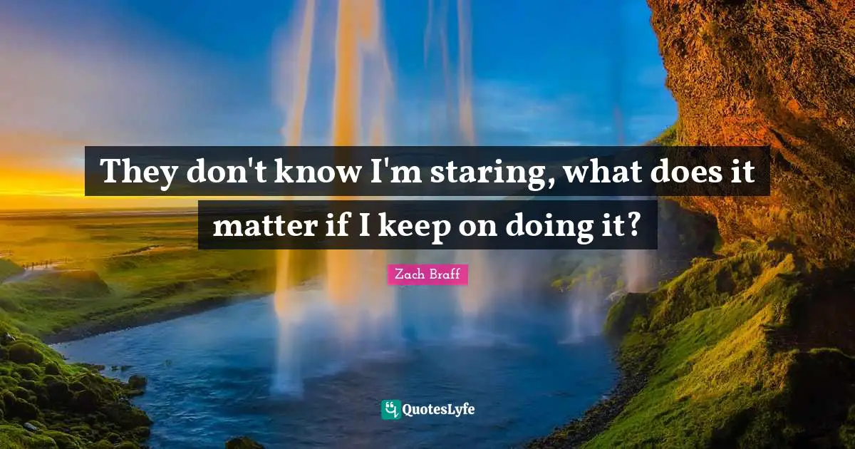 They don't know I'm staring, what does it matter if I keep on doing it?