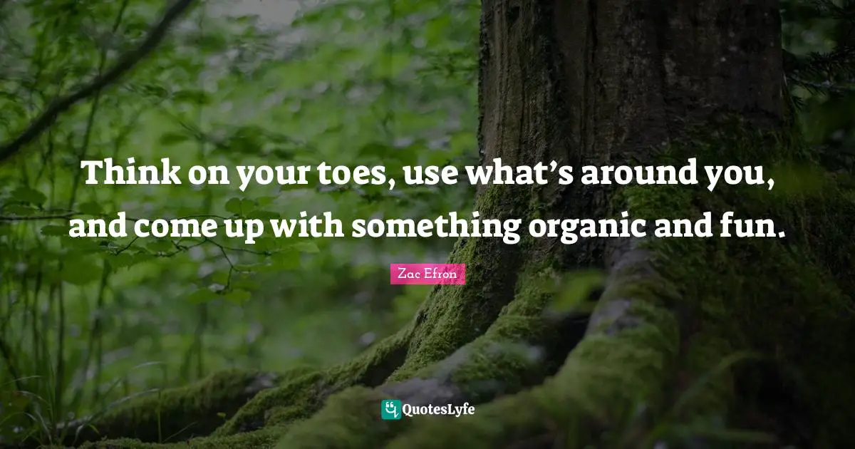Think on your toes, use what’s around you, and come up with something organic and fun.