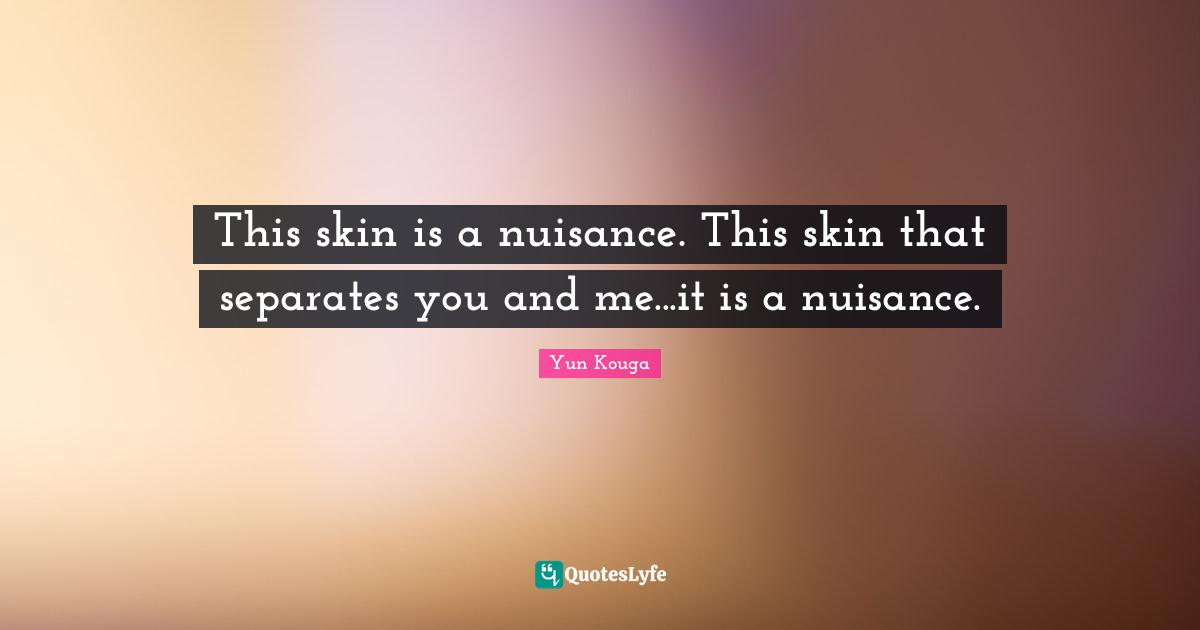 This skin is a nuisance. This skin that separates you and me...it is a nuisance.