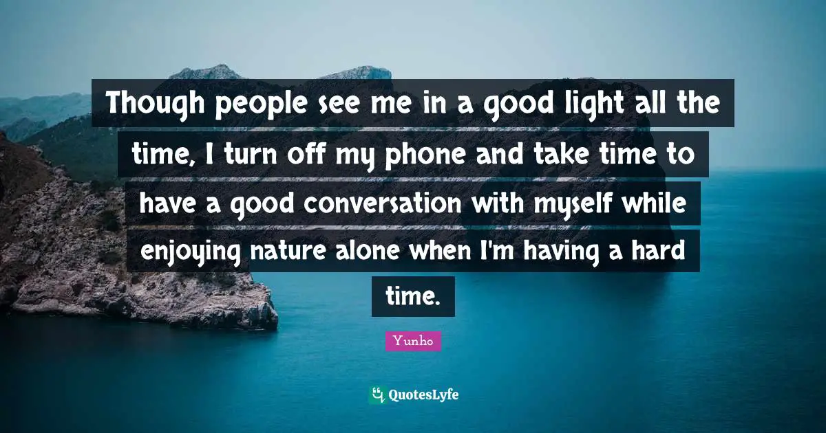 Though people see me in a good light all the time, I turn off my phone and take time to have a good conversation with myself while enjoying nature alone when I'm having a hard time.
