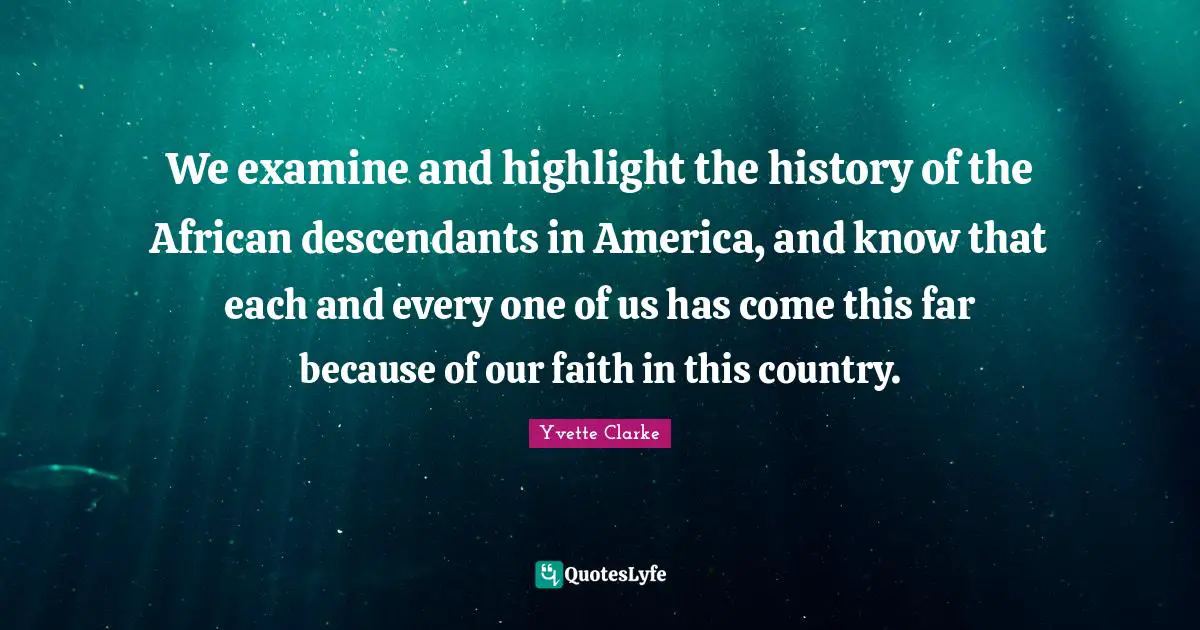 We examine and highlight the history of the African descendants in America, and know that each and every one of us has come this far because of our faith in this country.