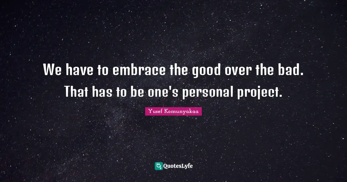 We have to embrace the good over the bad. That has to be one's personal project.
