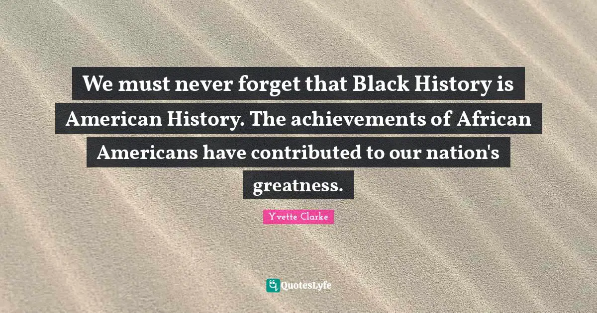 We must never forget that Black History is American History. The achievements of African Americans have contributed to our nation's greatness.