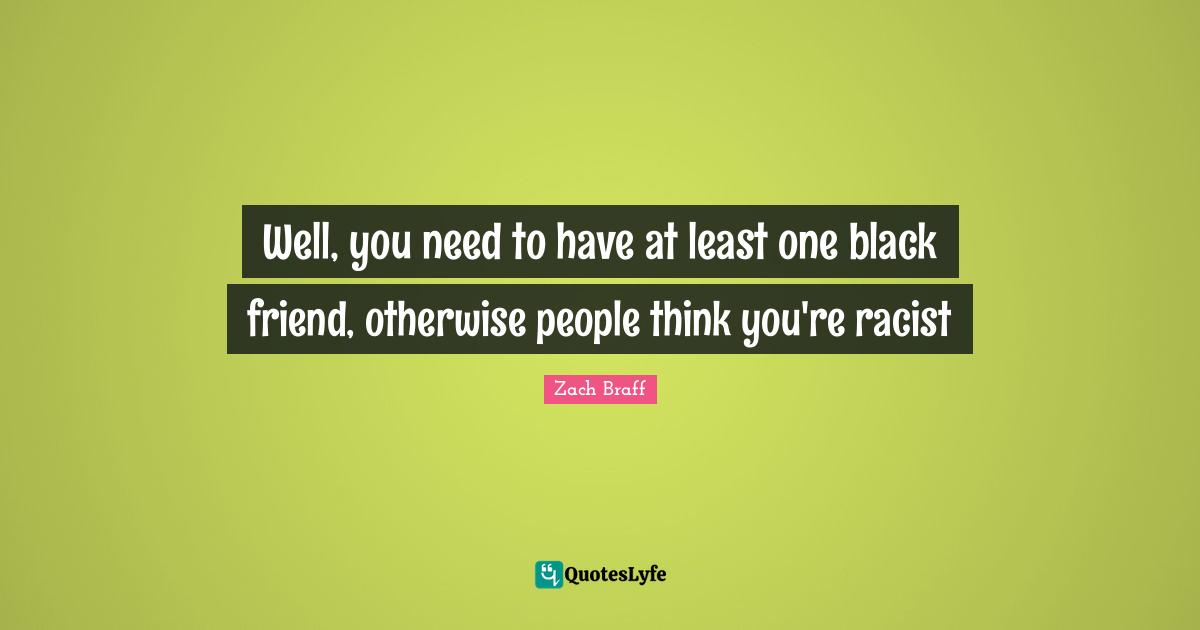 Well, you need to have at least one black friend, otherwise people think you're racist