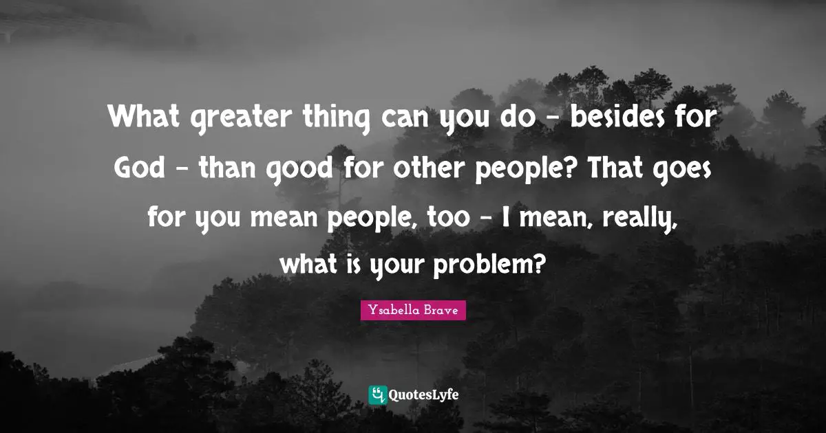 What greater thing can you do - besides for God - than good for other people? That goes for you mean people, too - I mean, really, what is your problem?