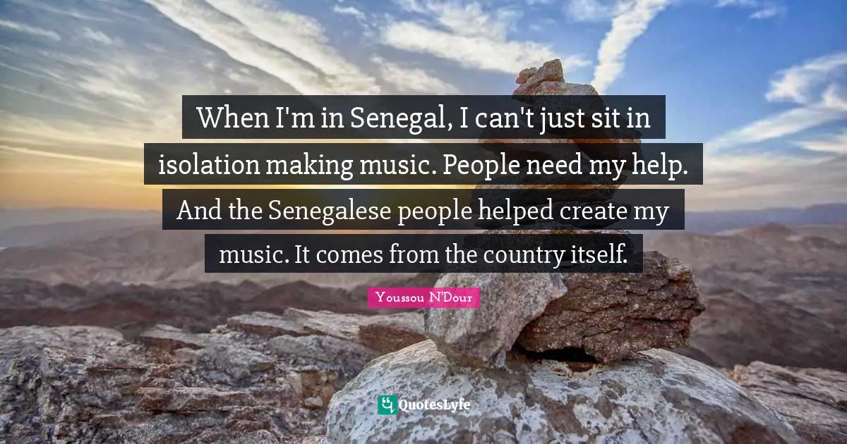 When I'm in Senegal, I can't just sit in isolation making music. People need my help. And the Senegalese people helped create my music. It comes from the country itself.