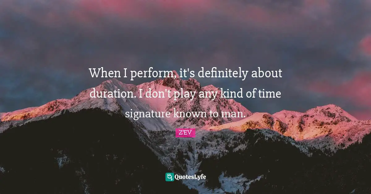 When I perform, it's definitely about duration. I don't play any kind of time signature known to man.