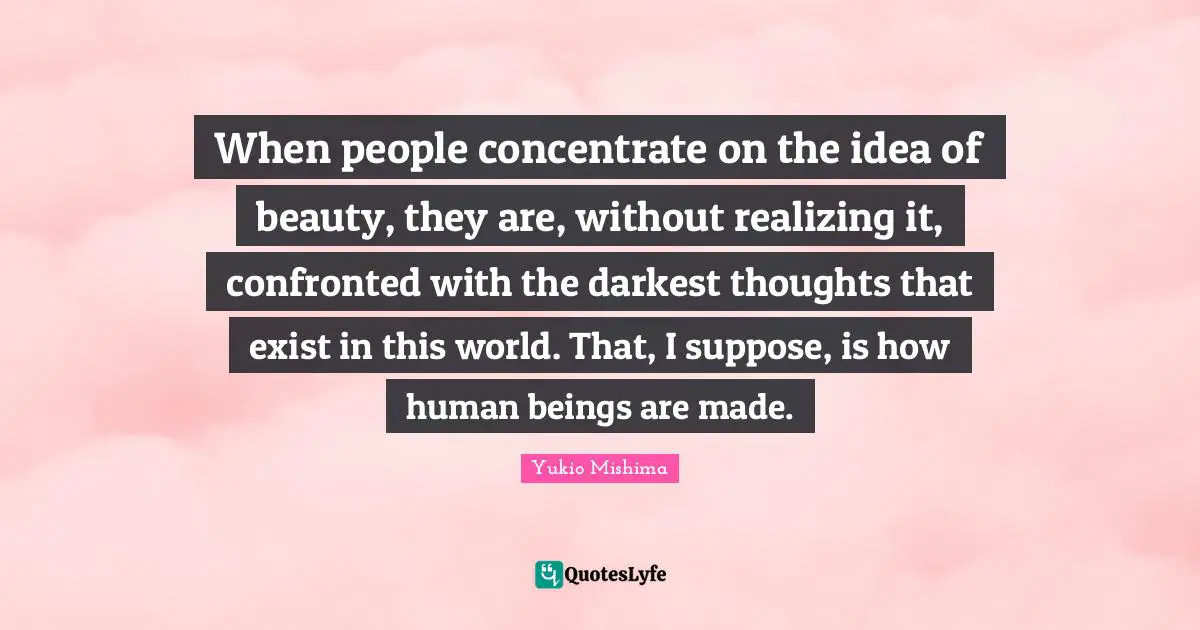 When people concentrate on the idea of beauty, they are, without realizing it, confronted with the darkest thoughts that exist in this world. That, I suppose, is how human beings are made.
