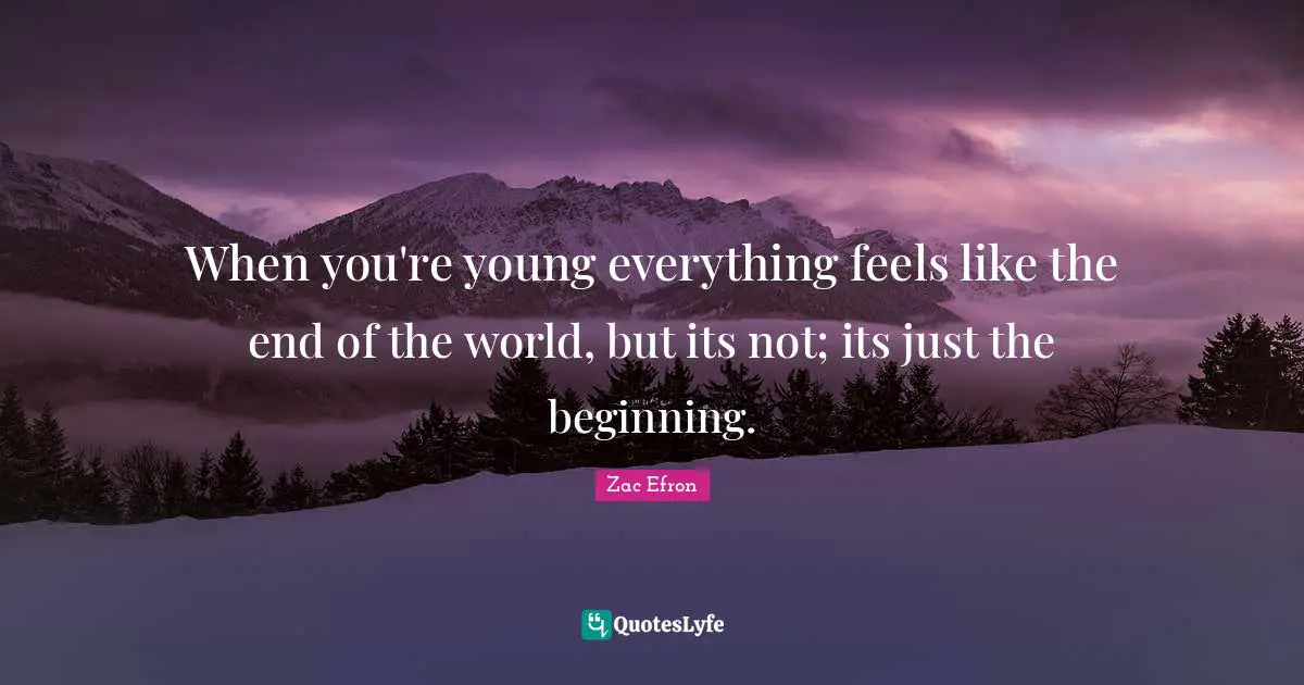 When you're young everything feels like the end of the world, but its not; its just the beginning.