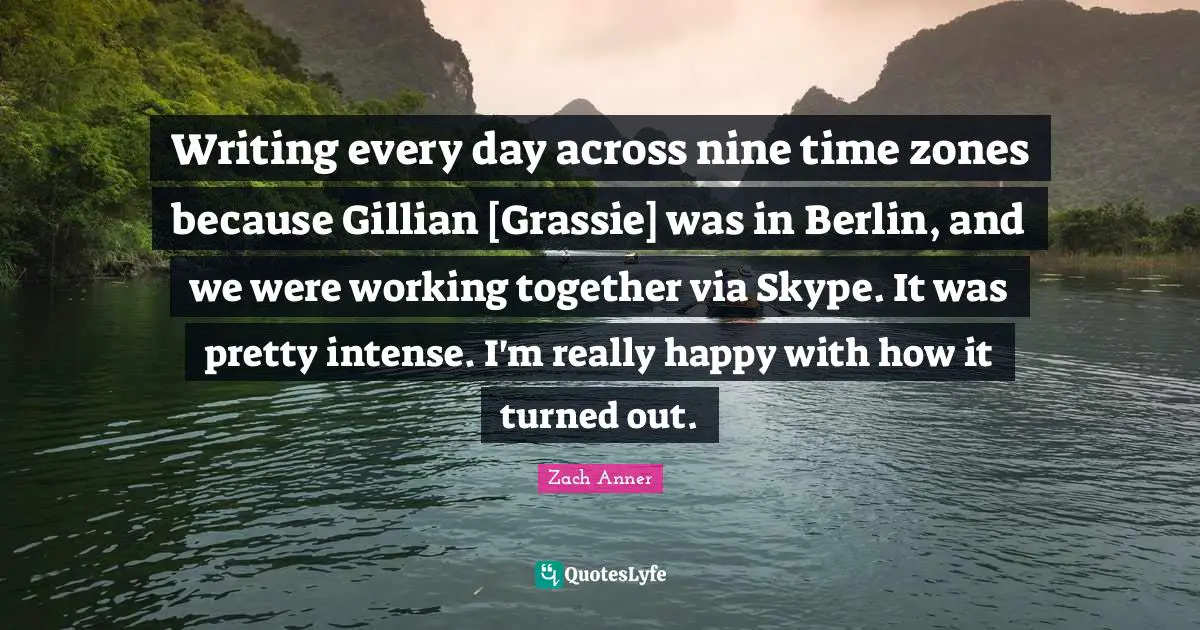 Writing Every Day Quotes: "Writing every day across nine time zones because Gillian [Grassie] was in Berlin, and we were working together via Skype. It was pretty intense. I'm really happy with how it turned out."
