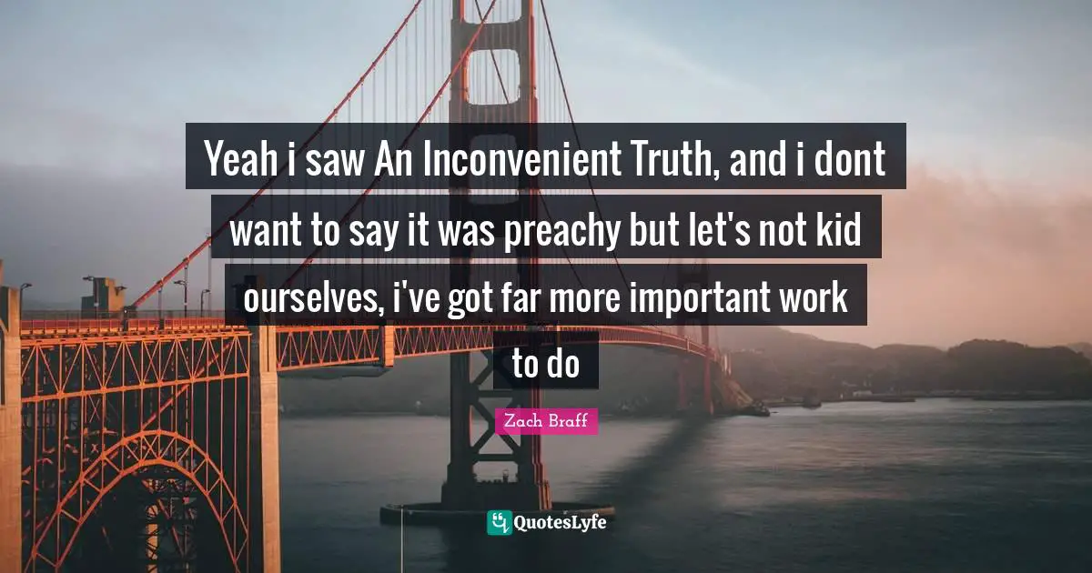 Yeah i saw An Inconvenient Truth, and i dont want to say it was preachy but let's not kid ourselves, i've got far more important work to do
