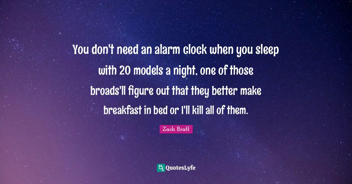 You don't need an alarm clock when you sleep with 20 models a night, one of those broads'll figure out that they better make breakfast in bed or I'll kill all of them.