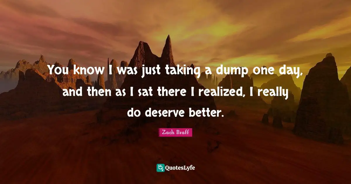 You know I was just taking a dump one day, and then as I sat there I realized, I really do deserve better.