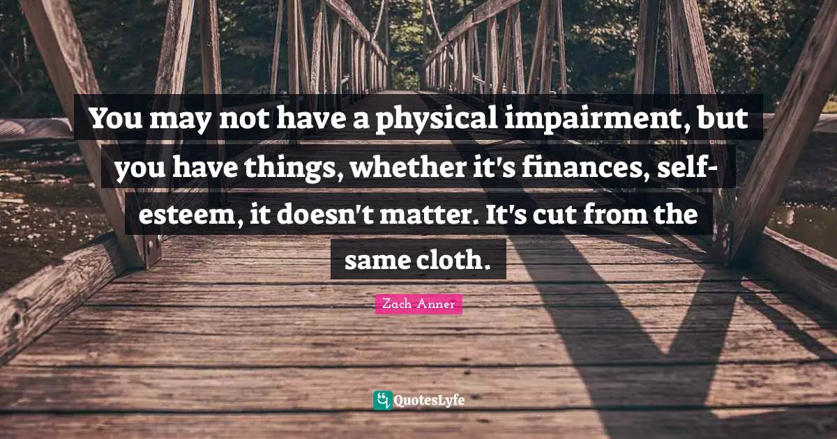 You may not have a physical impairment, but you have things, whether it's finances, self-esteem, it doesn't matter. It's cut from the same cloth.