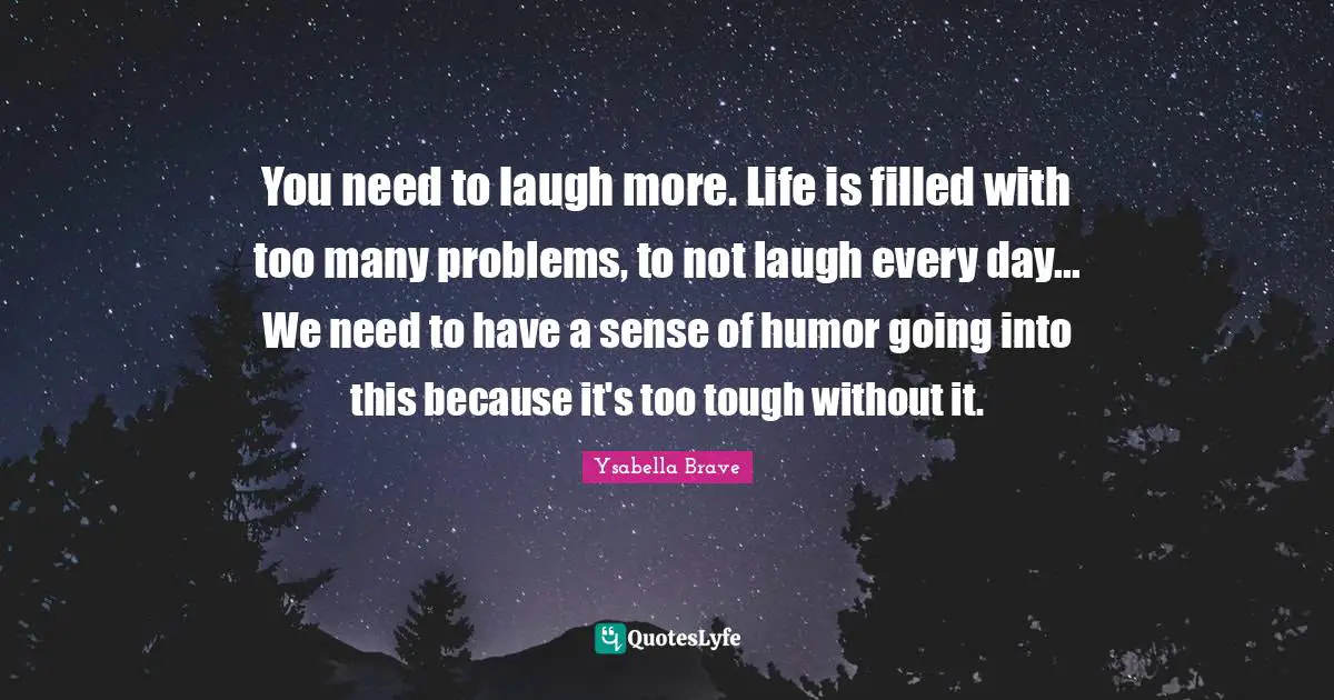 You need to laugh more. Life is filled with too many problems, to not laugh every day... We need to have a sense of humor going into this because it's too tough without it.