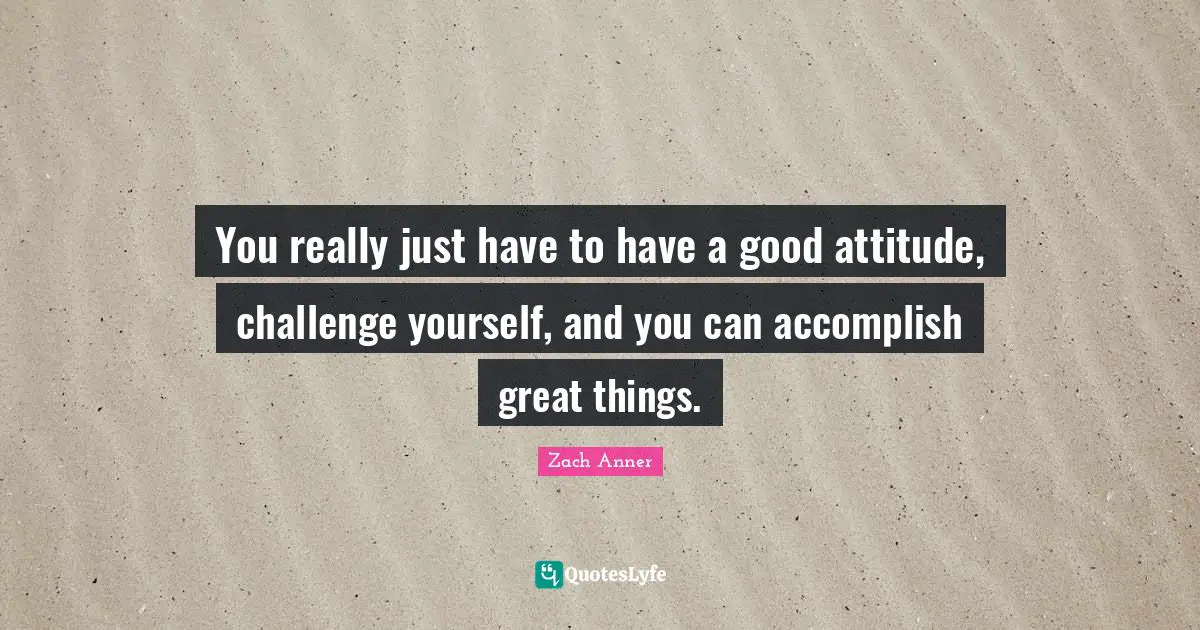 You really just have to have a good attitude, challenge yourself, and you can accomplish great things.